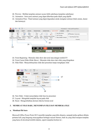 Team Lab Infokom DPP Infokom@2013
4
10. Preview : Melihat tampilan animasi secara lebih sederhana (tampilan sederhana)
11. Animation : Jenis-jenis animasi yang dapat diberikan pada objek yang dipilih
12. Animation Pane : Panel animasi yang dapat digunakan untuk mengatur animasi (baik urutan, durasi
dan lainnnya)
13. From Beginning : Memulai slide show dari awal atau dengan tombol F5
14. From Curent Slide (Slide Show) : Memulai slide show dari slide yang diinginkan
15. Hide Slide : Menyembunyikan slide dari presentasi tanpa menghapus slide
16. New Slide : Untuk menyelipkan slide baru ke presentasi
17. Layout : Mengubah tampilan layout pada slide
18. Reset : Mengembalikan dormat slide ke format awal
3. MEMBUAT FILE BARU, MENYIMPAN FILE DAN MEMBUKA FILE
a. Membuat file baru
Microsoft Office Power Point 2013 memiliki tampilan yang lebis dinamis, nampak ketika aplikasi dibuka
pertama kali yang langsung menyuguhkan berbagai macam themes, baik itu yang lokal maupun template
yang harus di download terlebih dahulu, seperti tampilan berikut ini :
13
14
15
17
16
18
 