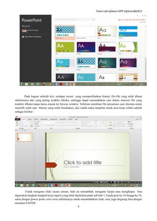 Team Lab Infokom DPP Infokom@2013
5
Pada bagian sebelah kiri, terdapat recent yang memperlihatkan history file-file yang telah dibuat
sebelumnya dari yang paling terakhir dibuka, sehingga dapat memudahkan user dalam mencari file yang
terakhir dibuka tanpa harus masuk ke browse window. Sebelum membuat file presentasi user diminta untuk
memilih salah satu themes yang telah disediakan, jika sudah maka tampilan untuk area kerja (slide) adalah
sebagai berikut :
Untuk mengatur slide secara umum, baik itu menambah, mengatur layput atau menghapus bisa
digunakan langkah-langkah kerja seperti yang telah dijelaskan pada sub-bab 1.2 pada poin ke 16 hingga ke 18,
sama dengan power point versi-versi sebelumnya untuk menambahkan slide, user juga langsung bisa dengan
menekan ENTER.
 