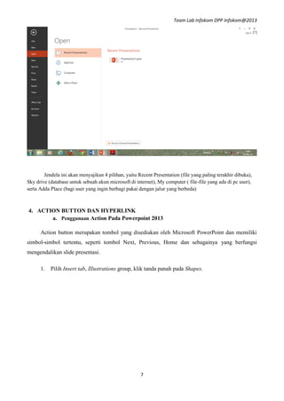 Team Lab Infokom DPP Infokom@2013
7
Jendela ini akan menyajikan 4 pilihan, yaitu Recent Presentation (file yang paling terakhir dibuka),
Sky drive (database untuk sebuah akun microsoft di internet), My computer ( file-file yang ada di pc user),
serta Adda Place (bagi user yang ingin berbagi pakai dengan jalur yang berbeda)
4. ACTION BUTTON DAN HYPERLINK
a. Penggunaan Action Pada Powerpoint 2013
Action button merupakan tombol yang disediakan oleh Microsoft PowerPoint dan memiliki
simbol-simbol tertentu, seperti tombol Next, Previous, Home dan sebagainya yang berfungsi
mengendalikan slide presentasi.
1. Pilih Insert tab, Illustrations group, klik tanda panah pada Shapes.
 