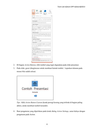 Team Lab Infokom DPP Infokom@2013
8
2. Di bagian Action Buttons, klik tombol yang ingin digunakan pada slide presentasi.
3. Pada slide, geser (drag)mouse untuk membuat bentuk tombol. Lepaskan tekanan pada
mouse bila sudah selesai.
Tips : Klik Action Button Custom (kotak persegi kosong yang terletak di bagian paling
akhir), untuk membuat tombol tersendiri.
4. Buat pengaturan yang diperlukan pada kotak dialog Action Settings, sama halnya dengan
pengaturan pada Action.
 