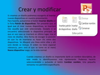Crear y modificar 
Si creamos un diseño podremos escogerlo al insertar 
nuevas diapositivas en nuestra presentación. 
Para hacerlo, pulsaremos el botón Insertar diseño en 
la ficha Patrón de diapositivas. Ten presente que, al 
igual que al crear nuevas diapositivas, se insertará 
tras aquella que esté seleccionada. Excepto si se 
encuentra seleccionada la diapositiva principal, ya 
que en ese caso se insertará en último lugar, tras el 
resto de diseños. Otra forma de escoger la posición 
en que ha de insertarse es hacer clic entre dos 
diapositivas. Se dibujará una línea entre ellas y ahí 
será donde se incluya. El orden no tiene especial 
relevancia, pero será el que se tome en el menú 
Nueva diapositiva luego, en la vista normal. 
Cuando creamos un diseño es importante darle un nombre descriptivo, de 
este modo lo identificaremos más rápidamente. Podemos hacerlo 
seleccionándolo y pulsando el botón Cambiar nombre. Una pequeña 
ventanita nos permitirá especificarlo. 
 