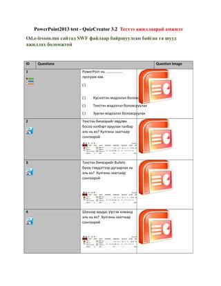 PowerPoint2013 test - QuizCreator 3.2 Тестээ ажиллаарай амжилт
Od.e-lesson.mn сайтад SWF файлаар байршуулсан байгаа та шууд
ажиллах боломжтой
ID Questions Question Image
1 PowerPoin нь .................
програм юм.
( )
( ) Х снэгтэн мэдээлэл боловсруулахү
( ) Текстэн мэдээлэл боловсруулах
( ) Зурган мэдээлэл боловсруулах
2 Текстэн бичвэрийг х дл нө ө
босоо хэлбэрт оруулах талбар
аль нь вэ? Хулганы заагчаар
сонгоорой
3 Текстэн бичвэрийг Bullets
буюу тэмдэгтээр дугаарлах нь
аль вэ? Хулганы заагчаар
сонгоорой
4 Шинээр хуудас сгэх командүү
аль нь вэ? Хулганы заагчаар
сонгоорой
 