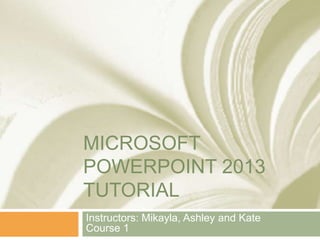 MICROSOFT
POWERPOINT 2013
TUTORIAL
Instructors: Mikayla, Ashley and Kate
Course 1
 