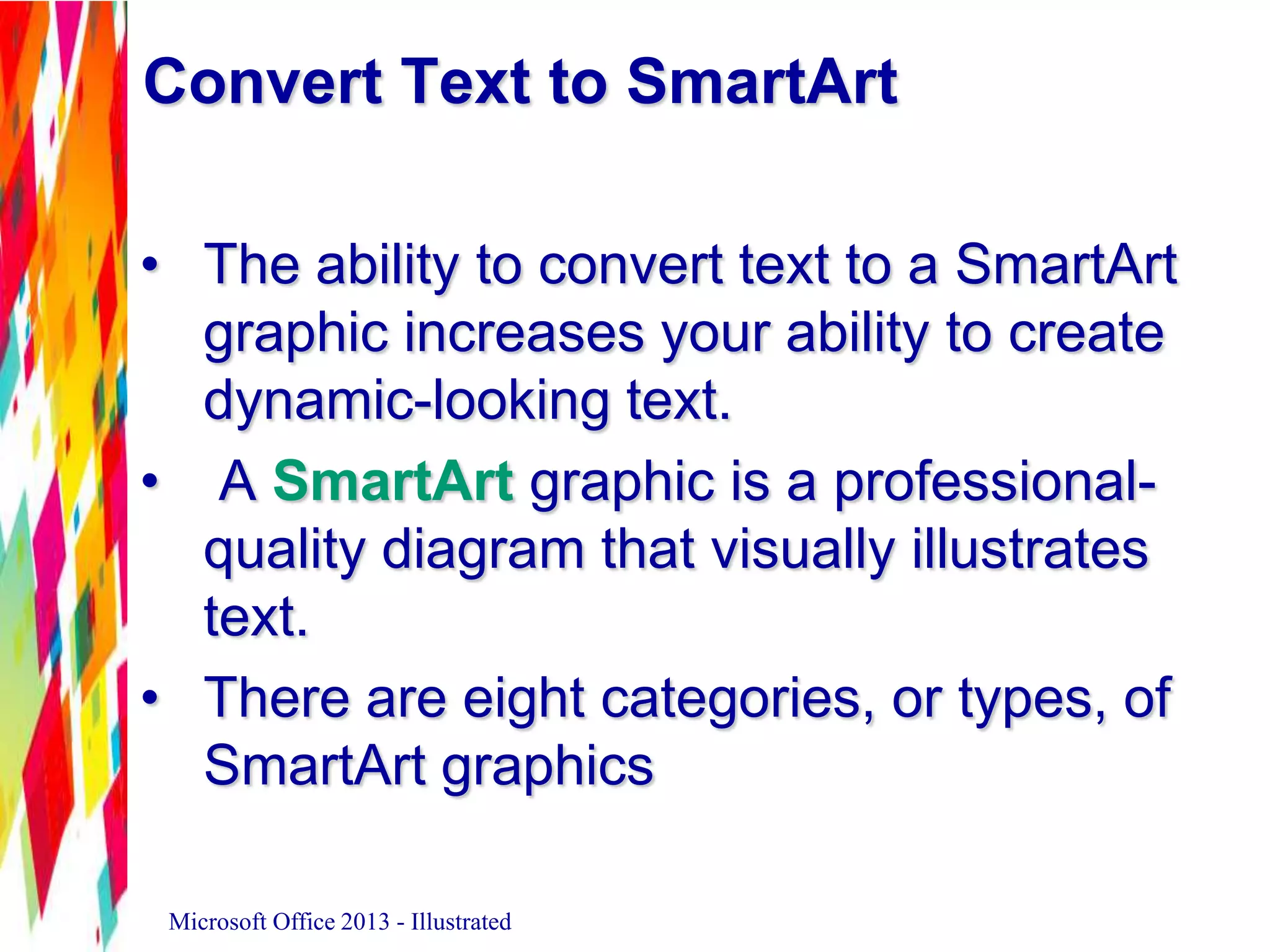 Convert Text to SmartArt
• The ability to convert text to a SmartArt
graphic increases your ability to create
dynamic-looking text.
• A SmartArt graphic is a professional-
quality diagram that visually illustrates
text.
• There are eight categories, or types, of
SmartArt graphics
Microsoft Office 2013 - Illustrated
 
