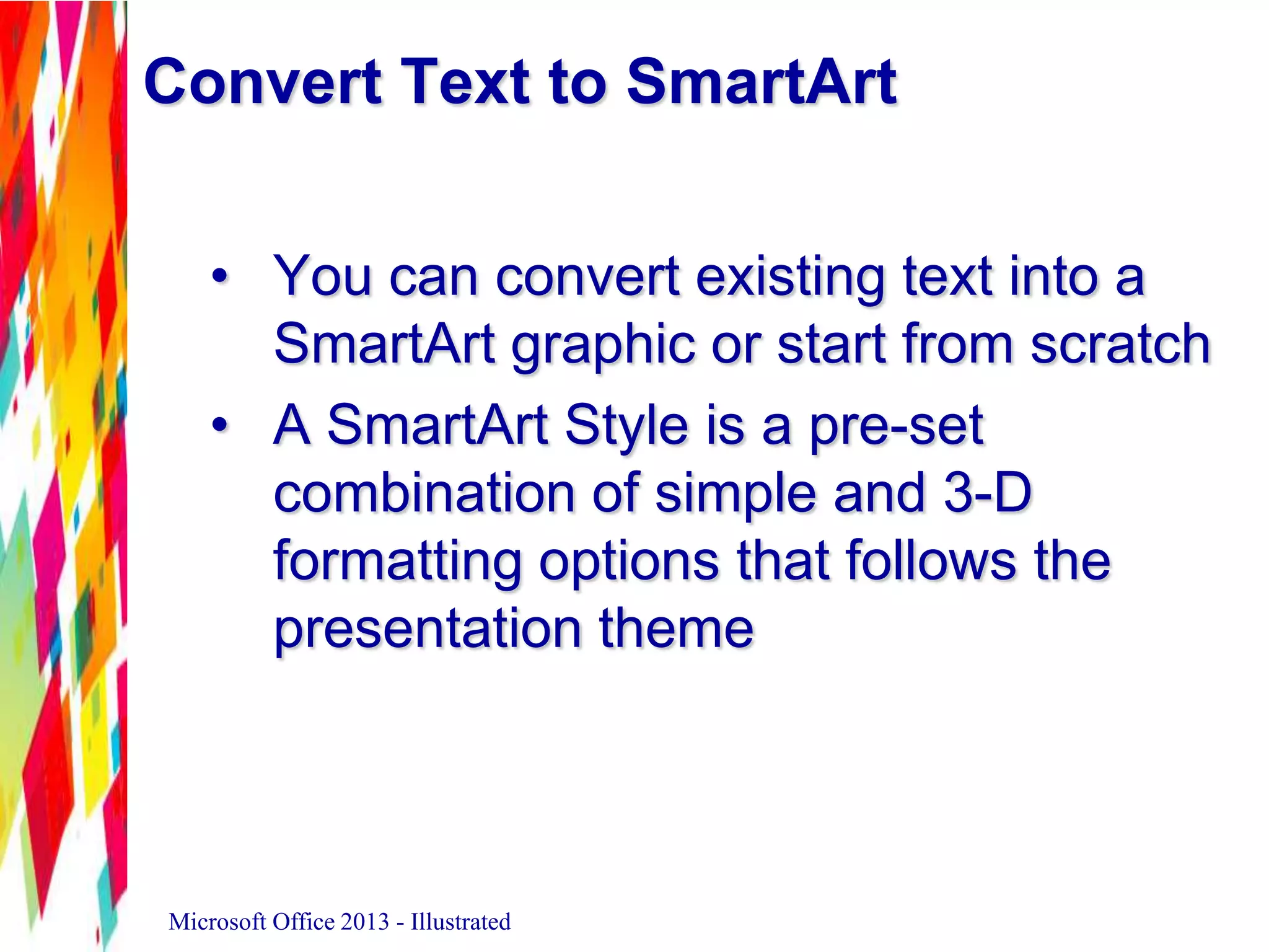 Convert Text to SmartArt
• You can convert existing text into a
SmartArt graphic or start from scratch
• A SmartArt Style is a pre-set
combination of simple and 3-D
formatting options that follows the
presentation theme
Microsoft Office 2013 - Illustrated
 