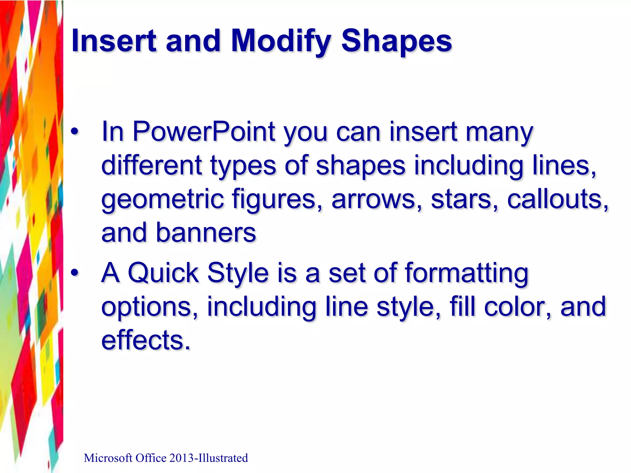 Insert and Modify Shapes
• In PowerPoint you can insert many
different types of shapes including lines,
geometric figures, arrows, stars, callouts,
and banners
• A Quick Style is a set of formatting
options, including line style, fill color, and
effects.
Microsoft Office 2013-Illustrated
 