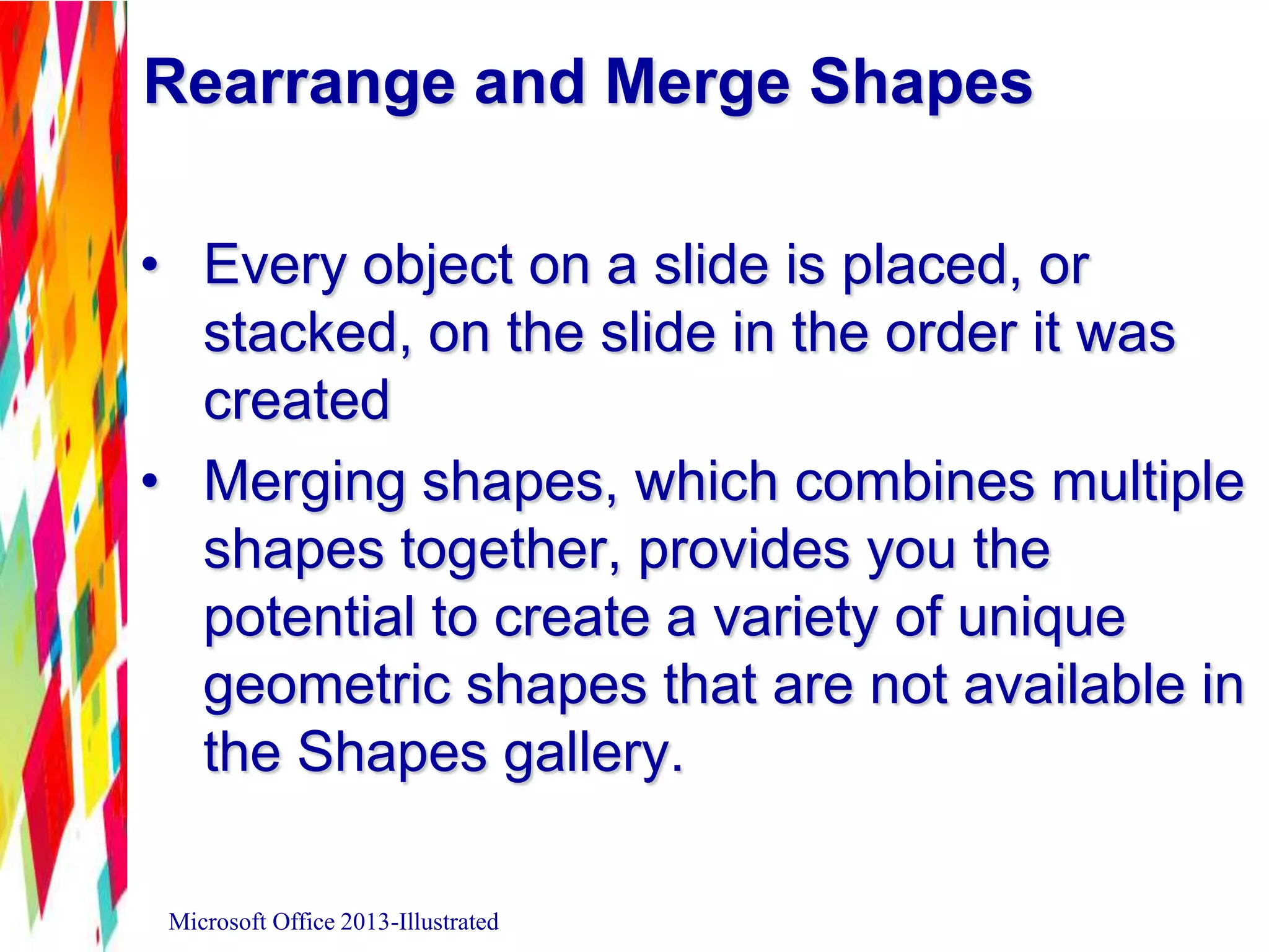 Rearrange and Merge Shapes
• Every object on a slide is placed, or
stacked, on the slide in the order it was
created
• Merging shapes, which combines multiple
shapes together, provides you the
potential to create a variety of unique
geometric shapes that are not available in
the Shapes gallery.
Microsoft Office 2013-Illustrated
 