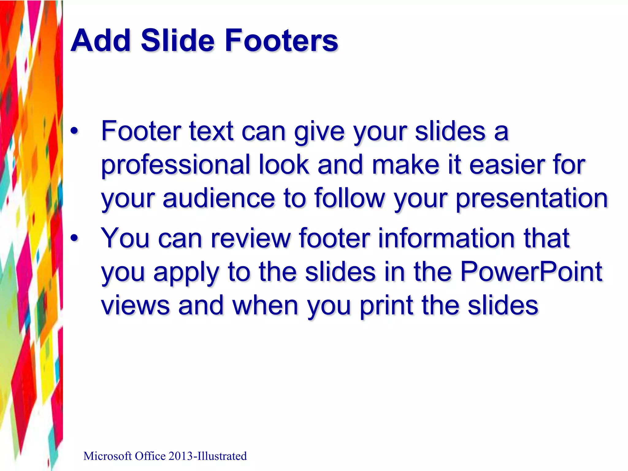 Add Slide Footers
• Footer text can give your slides a
professional look and make it easier for
your audience to follow your presentation
• You can review footer information that
you apply to the slides in the PowerPoint
views and when you print the slides
Microsoft Office 2013-Illustrated
 
