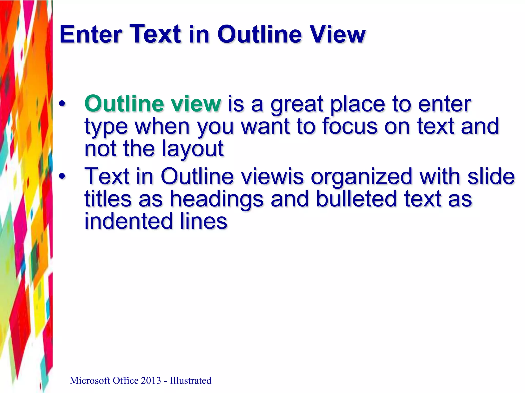 Enter Text in Outline View
• Outline view is a great place to enter
type when you want to focus on text and
not the layout
• Text in Outline viewis organized with slide
titles as headings and bulleted text as
indented lines
Microsoft Office 2013 - Illustrated
 