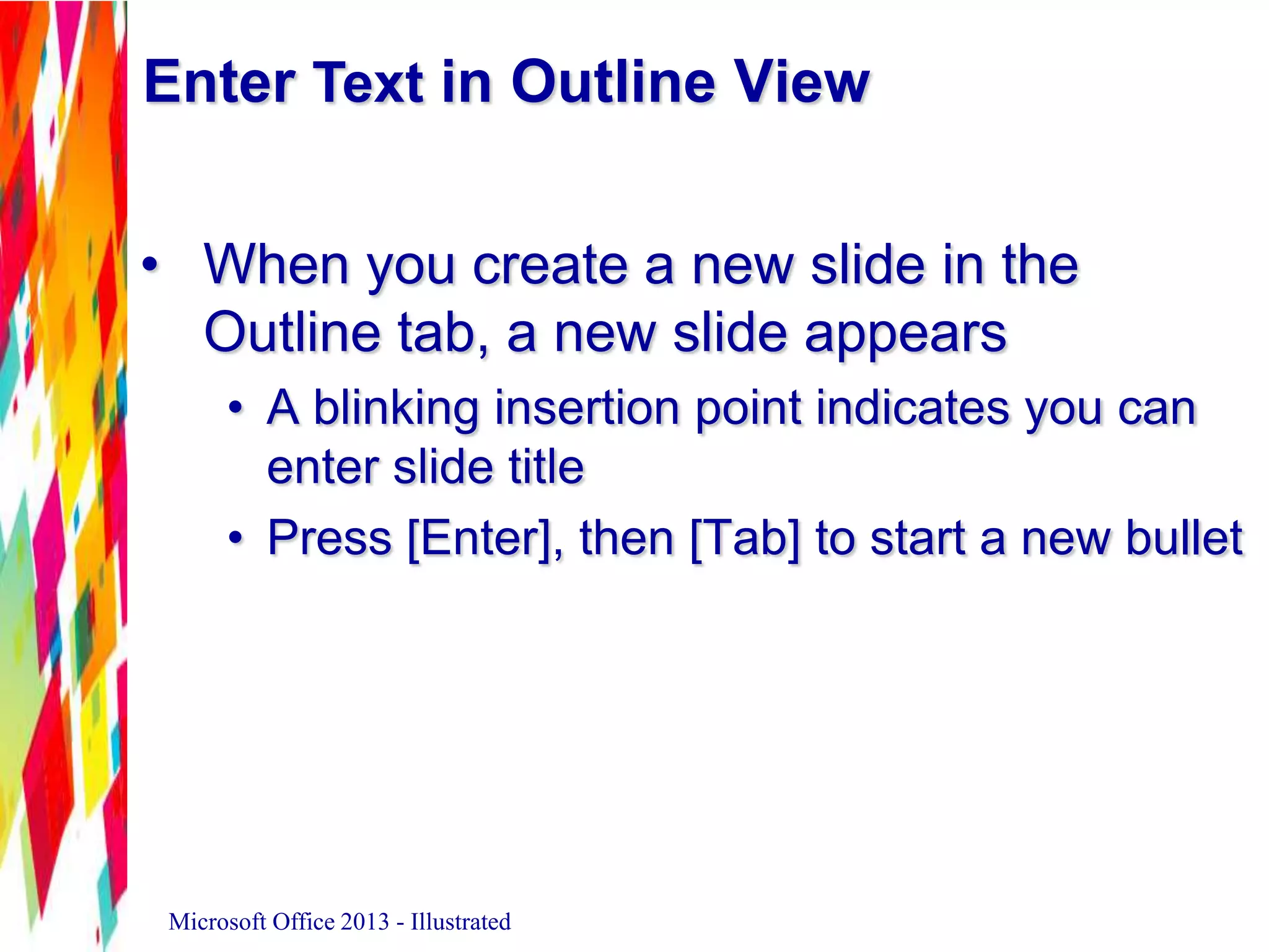 Enter Text in Outline View
• When you create a new slide in the
Outline tab, a new slide appears
• A blinking insertion point indicates you can
enter slide title
• Press [Enter], then [Tab] to start a new bullet
Microsoft Office 2013 - Illustrated
 