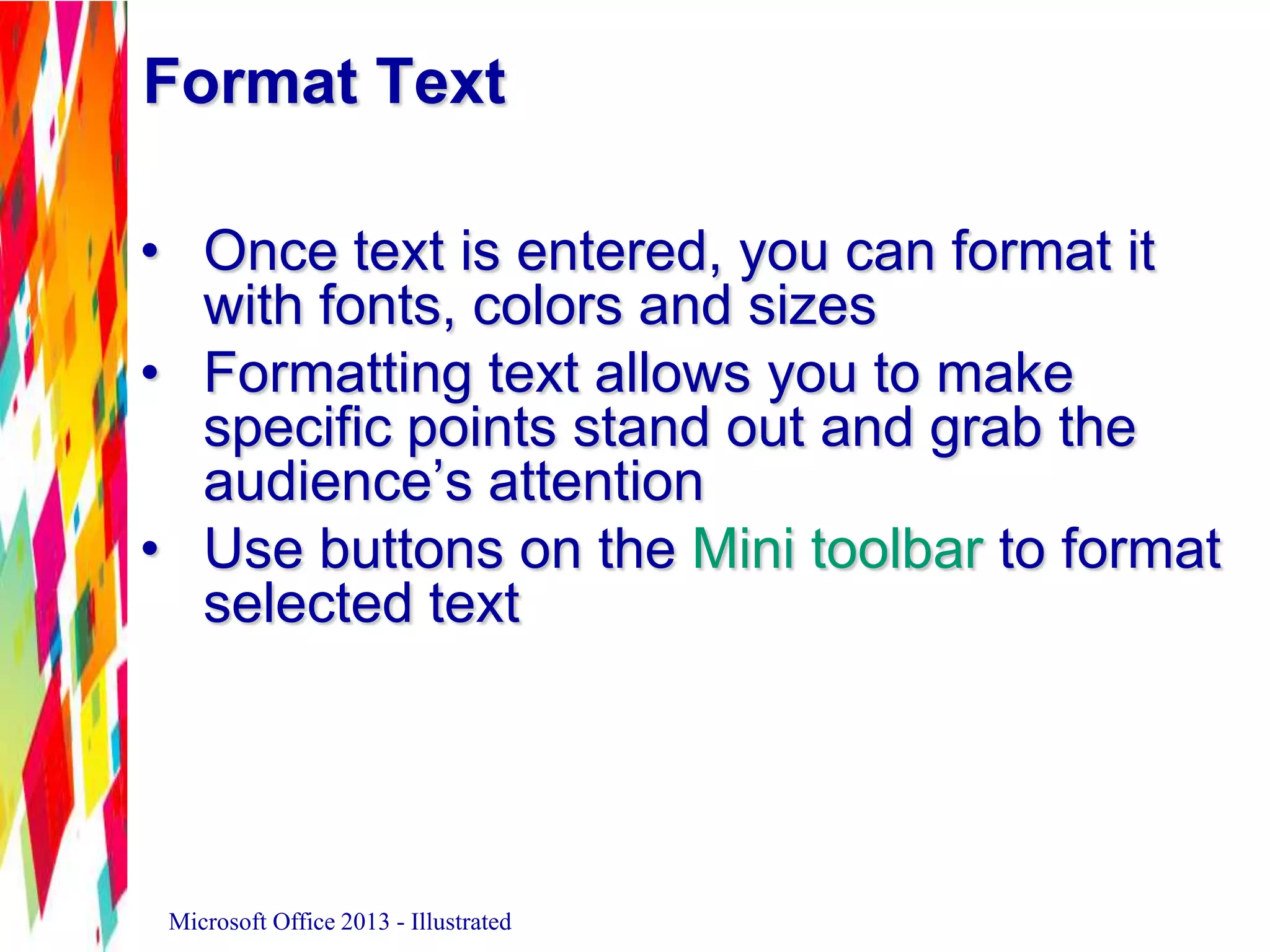 Format Text
• Once text is entered, you can format it
with fonts, colors and sizes
• Formatting text allows you to make
specific points stand out and grab the
audience’s attention
• Use buttons on the Mini toolbar to format
selected text
Microsoft Office 2013 - Illustrated
 