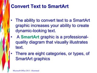 Convert Text to SmartArt
• The ability to convert text to a SmartArt
graphic increases your ability to create
dynamic-looking text.
• A SmartArt graphic is a professional-
quality diagram that visually illustrates
text.
• There are eight categories, or types, of
SmartArt graphics
Microsoft Office 2013 - Illustrated
 