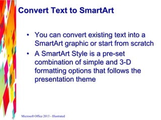 Convert Text to SmartArt
• You can convert existing text into a
SmartArt graphic or start from scratch
• A SmartArt Style is a pre-set
combination of simple and 3-D
formatting options that follows the
presentation theme
Microsoft Office 2013 - Illustrated
 