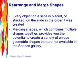 Rearrange and Merge Shapes
• Every object on a slide is placed, or
stacked, on the slide in the order it was
created
• Merging shapes, which combines multiple
shapes together, provides you the
potential to create a variety of unique
geometric shapes that are not available in
the Shapes gallery.
Microsoft Office 2013-Illustrated
 