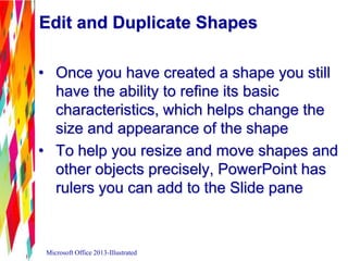 Edit and Duplicate Shapes
• Once you have created a shape you still
have the ability to refine its basic
characteristics, which helps change the
size and appearance of the shape
• To help you resize and move shapes and
other objects precisely, PowerPoint has
rulers you can add to the Slide pane
Microsoft Office 2013-Illustrated
 