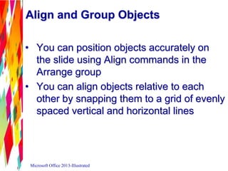 Align and Group Objects
• You can position objects accurately on
the slide using Align commands in the
Arrange group
• You can align objects relative to each
other by snapping them to a grid of evenly
spaced vertical and horizontal lines
Microsoft Office 2013-Illustrated
 