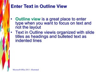 Enter Text in Outline View
• Outline view is a great place to enter
type when you want to focus on text and
not the layout
• Text in Outline viewis organized with slide
titles as headings and bulleted text as
indented lines
Microsoft Office 2013 - Illustrated
 