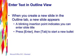 Enter Text in Outline View
• When you create a new slide in the
Outline tab, a new slide appears
• A blinking insertion point indicates you can
enter slide title
• Press [Enter], then [Tab] to start a new bullet
Microsoft Office 2013 - Illustrated
 