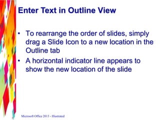 Enter Text in Outline View
• To rearrange the order of slides, simply
drag a Slide Icon to a new location in the
Outline tab
• A horizontal indicator line appears to
show the new location of the slide
Microsoft Office 2013 - Illustrated
 
