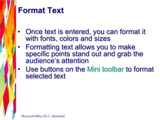 Format Text
• Once text is entered, you can format it
with fonts, colors and sizes
• Formatting text allows you to make
specific points stand out and grab the
audience’s attention
• Use buttons on the Mini toolbar to format
selected text
Microsoft Office 2013 - Illustrated
 
