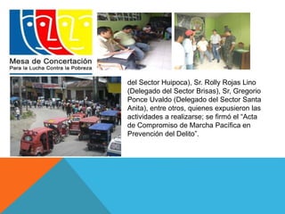 del Sector Huipoca), Sr. Rolly Rojas Lino 
(Delegado del Sector Brisas), Sr, Gregorio 
Ponce Uvaldo (Delegado del Sector Santa 
Anita), entre otros, quienes expusieron las 
actividades a realizarse; se firmó el “Acta 
de Compromiso de Marcha Pacífica en 
Prevención del Delito”. 
 
