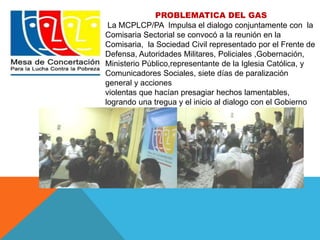 PROBLEMATICA DEL GAS 
La MCPLCP/PA Impulsa el dialogo conjuntamente con la 
Comisaria Sectorial se convocó a la reunión en la 
Comisaria, la Sociedad Civil representado por el Frente de 
Defensa, Autoridades Militares, Policiales ,Gobernación, 
Ministerio Público,representante de la Iglesia Católica, y 
Comunicadores Sociales, siete días de paralización 
general y acciones 
violentas que hacían presagiar hechos lamentables, 
logrando una tregua y el inicio al dialogo con el Gobierno 
Central. 
 