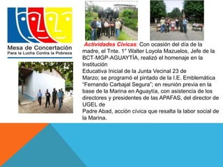 Actividades Cívicas: Con ocasión del día de la 
madre, el Tnte. 1° Walter Loyola Mazuelos, Jefe de la 
BCT‐MGP‐AGUAYTÍA, realizó el homenaje en la 
Institución 
Educativa Inicial de la Junta Vecinal 23 de 
Marzo; se programó el pintado de la I.E. Emblemática 
“Fernando Carbajal Segura”; en reunión previa en la 
base de la Marina en Aguaytía, con asistencia de los 
directores y presidentes de las APAFAS, del director de 
UGEL de 
Padre Abad, acción cívica que resalta la labor social de 
la Marina. 
 
