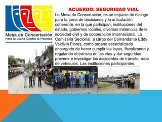 ACUERDO: SEGURIDAD VIAL 
La Mesa de Concertación, es un espacio de dialogo 
para la toma de decisiones y la articulación 
coherente, en la que participan, instituciones del 
estado, gobiernos locales, diversas instancias de la 
sociedad civil y de cooperación internacional. La 
Comisaria Sectorial, a cargo del Comandante Eddy 
Valdivia Flores, como órgano especializado 
encargado de hacer cumplir las leyes, fiscalizando y 
regulando el tránsito en las vías y dar seguridad, 
prevenir e investigar los accidentes de tránsito, robo 
de vehículos. Las instituciones participantes 
coordinaron los siguientes acuerdos: 
 