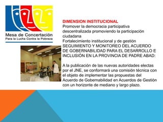 DIMENSION INSTITUCIONAL 
Promover la democracia participativa 
descentralizada promoviendo la participación 
ciudadana 
Fortalecimiento institucional y de gestión 
SEGUIMIENTO Y MONITOREO DEL ACUERDO 
DE GOBERNABILIDAD PARA EL DESARROLLO E 
INCLUSIÓN EN LA PROVINCIA DE PADRE ABAD: 
A la publicación de las nuevas autoridades electas 
por el JNE, se conformará una comisión técnica con 
el objeto de implementar las propuestas del 
Acuerdo de Gobernabilidad en Acuerdos de Gestión 
con un horizonte de mediano y largo plazo. 
 