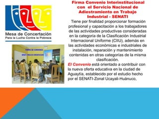 Firma Convenio Interinstitucional 
con el Servicio Nacional de 
Adiestramiento en Trabajo 
Industrial - SENATI 
Tiene por finalidad proporcionar formación 
profesional y capacitación a los trabajadores 
de las actividades productivas consideradas 
en la categoría de la Clasificación Industrial 
Internacional Uniforme (CIIU), además en 
las actividades económicas e industriales de 
instalación, reparación y mantenimiento 
contenidas en otras categorías de la misma 
clasificación. 
El Convenio está orientado a contribuir con 
la nueva oferta educativa en la ciudad de 
Aguaytía, establecido por el estudio hecho 
por el SENATI‐Zonal Ucayali‐Huánuco, 
 