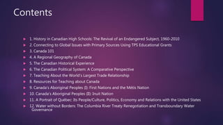 Contents
 1. History in Canadian High Schools: The Revival of an Endangered Subject, 1960-2010
 2. Connecting to Global Issues with Primary Sources Using TPS Educational Grants
 3. Canada 101
 4. A Regional Geography of Canada
 5. The Canadian Historical Experience
 6. The Canadian Political System: A Comparative Perspective
 7. Teaching About the World’s Largest Trade Relationship
 8. Resources for Teaching about Canada
 9. Canada’s Aboriginal Peoples (I): First Nations and the Métis Nation
 10. Canada’s Aboriginal Peoples (II): Inuit Nation
 11. A Portrait of Québec: Its People/Culture, Politics, Economy and Relations with the United States
 12. Water without Borders: The Columbia River Treaty Renegotiation and Transboundary Water
Governance
 