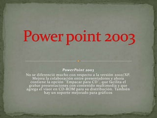 PowerPoint 2003
No se diferenció mucho con respecto a la versión 2002/XP.
   Mejora la colaboración entre presentadores y ahora
  contiene la opción ¨Empacar para CD¨, que facilita el
 grabar presentaciones con contenido multimedia y que
agrega el visor en CD-ROM para su distribución. También
          hay un soporte mejorado para gráficos
 