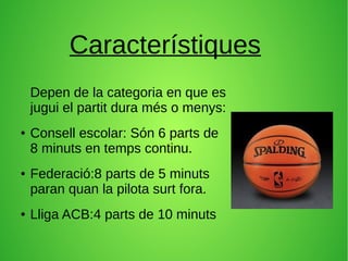 Característiques
Depen de la categoria en que es
jugui el partit dura més o menys:
● Consell escolar: Són 6 parts de
8 minuts en temps continu.
● Federació:8 parts de 5 minuts
paran quan la pilota surt fora.
● Lliga ACB:4 parts de 10 minuts
 