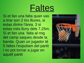 Faltes
Si et fan una falta quan vas
a tirar son 2 tirs lliures, si
estas dintre l'àrea, 3 si
estas més lluny dels 7,25m.
Si et fan una falta al mig
del camp saques desde la
banda. Quan un jugador té
5 faltes l'expulsen del partit
i no pot tornar a jugar en
aquell partit
 