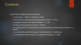 Contents
 2016 STUDY CANADA Summer Institute
 6. Canada 101 – T. Storer, D. Rossiter, N. Fabbi
 7. Introduction to Resources and Teaching about Canada – T. Storer
 8. Indigenous People of the Pacific Northwest – C. Coté
 9. A Regional Geography of Canada – D. Rossiter
 10. Canadian History and Development of the North American West: Myth and Memory – C.
Herbert
 11. An Overview of the Worlds Largest Trade Relationship – S. Globerman
 12. The Canadian Political System: A Comparative Perspective – D. Alper
 