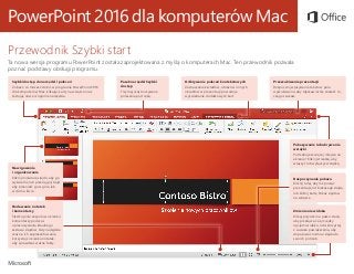 PowerPoint 2016 dla komputerów Mac
Przewodnik Szybki start
Ta nowa wersja programu PowerPoint została zaprojektowana z myślą o komputerach Mac. Ten przewodnik pozwala
poznać podstawy obsługi programu.
Szybki dostęp do narzędzi i poleceń
Zobacz, co możesz zrobić w programie PowerPoint 2016
dla komputerów Mac, klikając karty na wstążce oraz
testując nowe i znajome narzędzia.
Pasek narzędzi Szybki
dostęp
Trzymaj często używane
polecenia pod ręką.
Nawigowanie
i organizowanie
Kliknij miniaturę slajdu, aby go
wyświetlić, lub przeciągnij slajd,
aby przenieść go w górę lub
w dół na liście.
Dodawanie notatek
i komentarzy
Śledź opinie zespołu w okienku
komentarzy podczas
opracowywania idealnego
zestawu slajdów. Gdy nadejdzie
czas na ich zaprezentowanie,
korzystaj z okienka notatek,
aby sprawdzać ważne fakty.
Rozpoczynanie pokazu
Kliknij tutaj, aby rozpocząć
prezentację od bieżącego slajdu,
lub kliknij kartę Pokaz slajdów
na wstążce.
Pokazywanie lub ukrywanie
wstążki
Potrzebujesz więcej miejsca na
ekranie? Kliknij strzałkę, aby
włączyć lub wyłączyć wstążkę.
Zmienianie widoku
Klikaj przyciski na pasku stanu,
aby przełączać się między
opcjami widoku, lub skorzystaj
z suwaka powiększenia, aby
dopasować rozmiar slajdu do
swoich potrzeb.
Odkrywanie poleceń kontekstowych
Zaznaczanie kształtów, obrazów i innych
obiektów w prezentacji powoduje
wyświetlanie dodatkowych kart.
Przeszukiwanie prezentacji
Rozpocznij wpisywanie tekstu w polu
wyszukiwania, aby błyskawicznie znaleźć to,
czego szukasz.
 