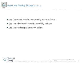 13
• Use the rotate handle to manually rotate a shape
• Use the adjustment handle to modify a shape
• Use the Eyedropper to match colors
Insert and Modify Shapes (Slide 2 of 2)
© 2017 Cengage Learning. All Rights Reserved. May not be copied, scanned, or duplicated, in whole or in part, except for use as permitted in a license distributed with a certain product or service
or otherwise on a password-protected website for classroom use.
 