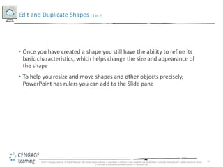 16
• Once you have created a shape you still have the ability to refine its
basic characteristics, which helps change the size and appearance of
the shape
• To help you resize and move shapes and other objects precisely,
PowerPoint has rulers you can add to the Slide pane
Edit and Duplicate Shapes ( 1 of 2)
© 2017 Cengage Learning. All Rights Reserved. May not be copied, scanned, or duplicated, in whole or in part, except for use as permitted in a license distributed with a certain product or service
or otherwise on a password-protected website for classroom use.
 