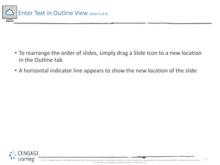 6
• To rearrange the order of slides, simply drag a Slide Icon to a new location
in the Outline tab
• A horizontal indicator line appears to show the new location of the slide
Enter Text in Outline View (Slide 4 of 4)
© 2017 Cengage Learning. All Rights Reserved. May not be copied, scanned, or duplicated, in whole or in part, except for use as permitted in a license distributed with a certain product or service
or otherwise on a password-protected website for classroom use.
 