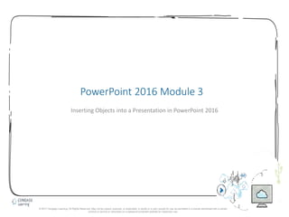 1
PowerPoint 2016 Module 3
Inserting Objects into a Presentation in PowerPoint 2016
© 2017 Cengage Learning. All Rights Reserved. May not be copied, scanned, or duplicated, in whole or in part, except for use as permitted in a license distributed with a certain
product or service or otherwise on a password-protected website for classroom use.
 
