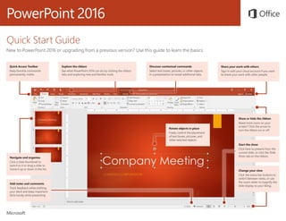 PowerPoint 2016
Quick Start Guide
New to PowerPoint 2016 or upgrading from a previous version? Use this guide to learn the basics.
Navigate and organize
Click a slide thumbnail to
switch to it or drag a slide to
move it up or down in the list.
Start the show
Click here to present from the
current slide, or click the Slide
Show tab on the ribbon.
Show or hide the ribbon
Need more room on your
screen? Click the arrow to
turn the ribbon on or off.
Change your view
Click the status bar buttons to
switch between views, or use
the zoom slider to magnify the
slide display to your liking.
Explore the ribbon
See what PowerPoint 2016 can do by clicking the ribbon
tabs and exploring new and familiar tools.
Quick Access Toolbar
Keep favorite commands
permanently visible.
Discover contextual commands
Select text boxes, pictures, or other objects
in a presentation to reveal additional tabs.
Share your work with others
Sign in with your cloud account if you want
to share your work with other people.
Rotate objects in place
Freely control the placement
of text boxes, pictures, and
other selected objects.
Add notes and comments
Track feedback while drafting
your deck and keep important
facts handy while presenting.
 