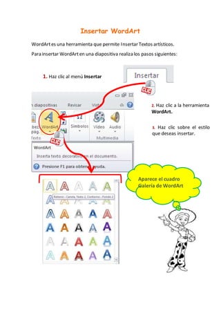 Insertar WordArt
WordArtes una herramienta que permite Insertar Textos artísticos.
Para insertar WordArten una diapositiva realiza los pasos siguientes:
1. Haz clic al menú Insertar
2. Haz clic a la herramienta
WordArt.
Aparece el cuadro
Galería de WordArt
3. Haz clic sobre el estilo
que deseas insertar.
 