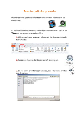 Insertar películas y sonidos
Insertar películas y sonidos consisteen colocar videos y sonidos en las
diapositivas
A continuación demostraremos cuales el procedimientopara colocar un
Video que nos agradeen una diapositiva.
1. Ubicamos el menú Insertar y le hacemos clic.Aparecen todas las
herramientas.
2. Luego nos situamos donde esteicono Y le damos clic
3. Se nos abrirá la ventana de búsqueda,para seleccionar el video
que deseamos.
 