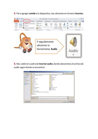 5. Para agregar sonido a la diapositiva, nos ubicamos en el menú Insertar.
6. Nos saldrá el cuadro de Insertar audio, donde ubicaremosel archivo de
audio según donde seencuentre.
Y seguidamente
ubicamos la
herramienta Audio
 
