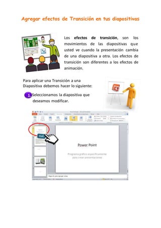 Agregar efectos de Transición en tus diapositivas
Los efectos de transición, son los
movimientos de las diapositivas que
usted ve cuando la presentación cambia
de una diapositiva a otra. Los efectos de
transición son diferentes a los efectos de
animación.
Para aplicar una Transición a una
Diapositiva debemos hacer lo siguiente:
1. Seleccionamos la diapositiva que
deseamos modificar.
 