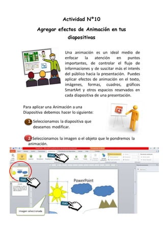 Actividad Nº10
Agregar efectos de Animación en tus
diapositivas
Una animación es un ideal medio de
enfocar la atención en puntos
importantes, de controlar el flujo de
informaciones y de suscitar más el interés
del público hacia la presentación. Puedes
aplicar efectos de animación en el texto,
imágenes, formas, cuadros, gráficos
SmartArt y otros espacios reservados en
cada diapositiva de una presentación.
Para aplicar una Animación a una
Diapositiva debemos hacer lo siguiente:
1. Seleccionamos la diapositiva que
deseamos modificar.
2. 2
2. Seleccionamos la imagen o el objeto que le pondremos la
animación.
Imagen seleccionada
 
