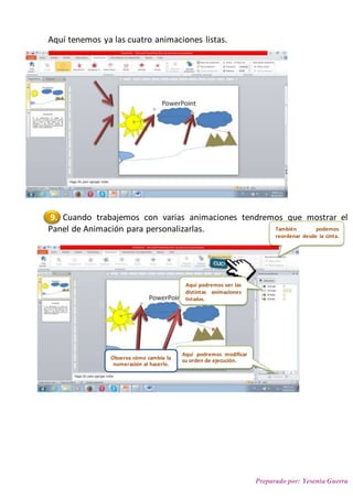 Preparado por: Yesenia Guerra
Aquí tenemos ya las cuatro animaciones listas.
9. Cuando trabajemos con varias animaciones tendremos que mostrar el
Panel de Animación para personalizarlas.
3.
4.
5.
6.
También podemos
reordenar desde la cinta.
Aquí podremos ver las
distintas animaciones
listadas.
Aquí podremos modificar
su orden de ejecución.Observa cómo cambia la
numeración al hacerlo.
 