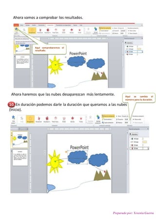Preparado por: Yesenia Guerra
Ahora vamos a comprobar los resultados.
Ahora haremos que las nubes desaparezcan más lentamente.
10. En duración podemos darle la duración que queramos a las nubes
(Inicio).
Y aquí cuando se
ejecutara.
Aquí comprobaremos el
resultado.
Aquí se cambia el
número para la duración.
 