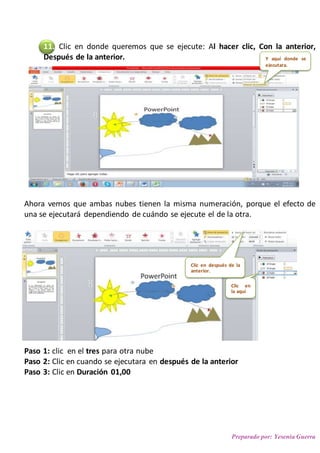 Preparado por: Yesenia Guerra
11. Clic en donde queremos que se ejecute: Al hacer clic, Con la anterior,
Después de la anterior.
Ahora vemos que ambas nubes tienen la misma numeración, porque el efecto de
una se ejecutará dependiendo de cuándo se ejecute el de la otra.
Paso 1: clic en el tres para otra nube
Paso 2: Clic en cuando se ejecutara en después de la anterior
Paso 3: Clic en Duración 01,00
Y aquí donde se
ejecutara.
Clic en
la aquí
Clic en después de la
anterior.
 