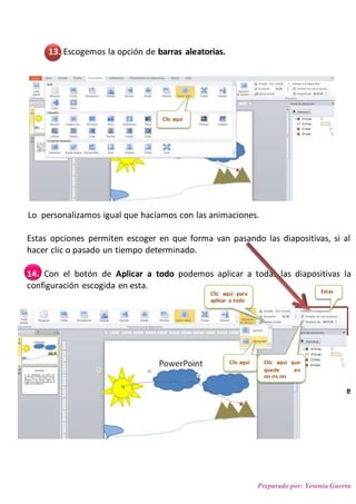 Preparado por: Yesenia Guerra
13. Escogemos la opción de barras aleatorias.
Lo personalizamos igual que hacíamos con las animaciones.
Estas opciones permiten escoger en que forma van pasando las diapositivas, si al
hacer clic o pasado un tiempo determinado.
14. Con el botón de Aplicar a todo podemos aplicar a todas las diapositivas la
configuración escogida en esta.
Ahora vamos a la vista de Clasificador de diapositivas para ver cómo nos queda.
Para ver el efecto de las diapositivas cambiamos a la vista presentación o a la de
lectura.
Clic aquí
Clic aquí Clic aquí que
quede en
00:05,00
Clic aquí para
aplicar a todo
Estas
 